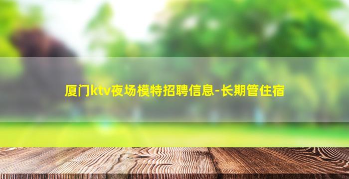 厦门ktv夜场模特招聘信息-长期管住宿